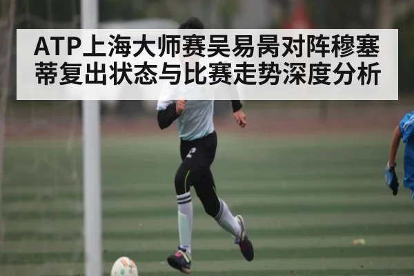 ATP上海大师赛吴易昺对阵穆塞蒂复出状态与比赛走势深度分析